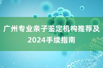 广州专业亲子鉴定机构推荐及2024手续指南