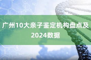 广州10大亲子鉴定机构盘点及2024数据