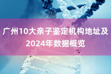 广州10大亲子鉴定机构地址及2024年数据概览