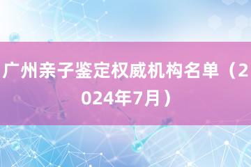 广州亲子鉴定权威机构名单（2024年7月）