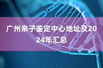 广州亲子鉴定中心地址及2024年汇总