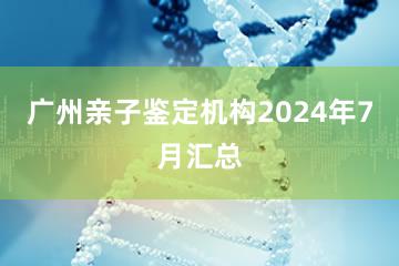 广州亲子鉴定机构2024年7月汇总