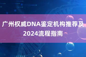 广州权威DNA鉴定机构推荐及2024流程指南