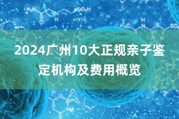 2024广州10大正规亲子鉴定机构及费用概览