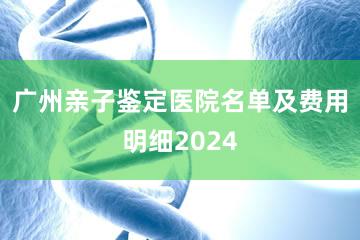 广州亲子鉴定医院名单及费用明细2024