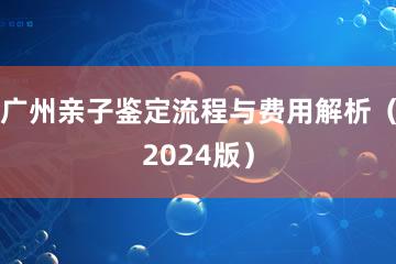 广州亲子鉴定流程与费用解析（2024版）