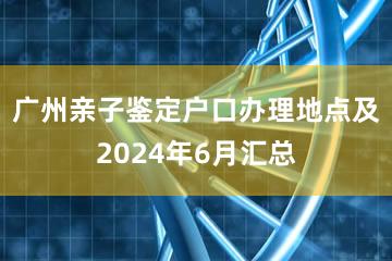 广州亲子鉴定户口办理地点及2024年6月汇总