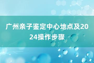 广州亲子鉴定中心地点及2024操作步骤