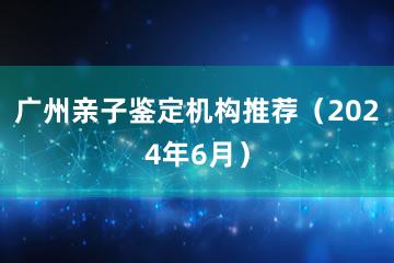 广州亲子鉴定机构推荐（2024年6月）