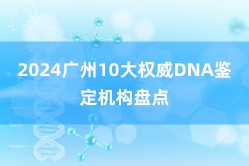 2024广州10大权威DNA鉴定机构盘点