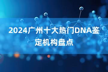 2024广州十大热门DNA鉴定机构盘点