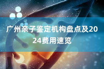 广州亲子鉴定机构盘点及2024费用速览