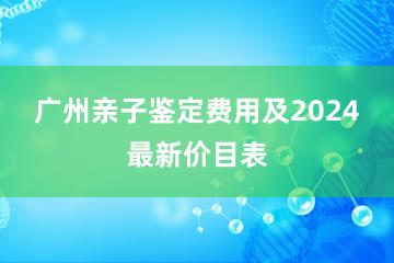 广州亲子鉴定费用及2024最新价目表