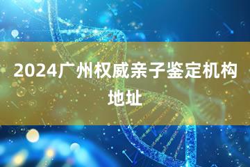 2024广州权威亲子鉴定机构地址