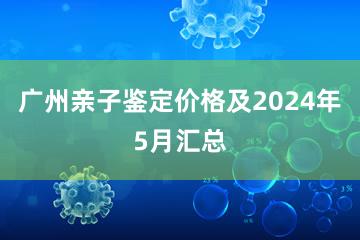 广州亲子鉴定价格及2024年5月汇总