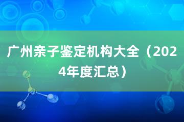 广州亲子鉴定机构大全（2024年度汇总）