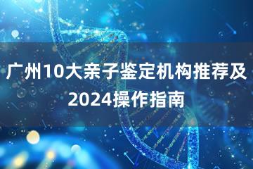 广州10大亲子鉴定机构推荐及2024操作指南