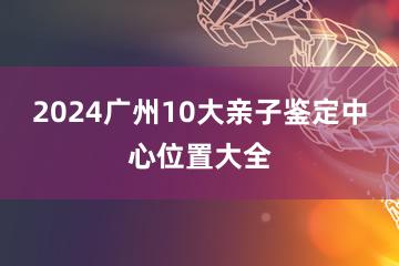 2024广州10大亲子鉴定中心位置大全