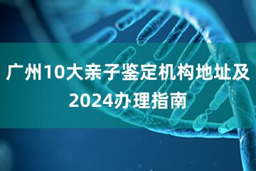 广州10大亲子鉴定机构地址及2024办理指南