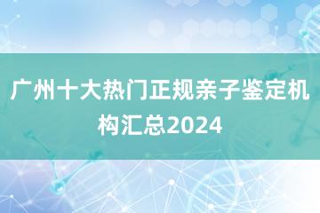 广州十大热门正规亲子鉴定机构汇总2024