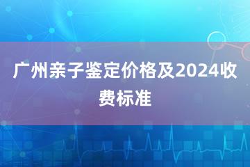 广州亲子鉴定价格及2024收费标准