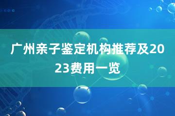 广州亲子鉴定机构推荐及2023费用一览