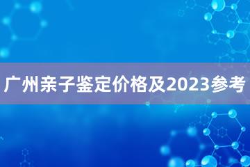 广州亲子鉴定价格及2023参考