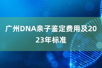 广州DNA亲子鉴定费用及2023年标准