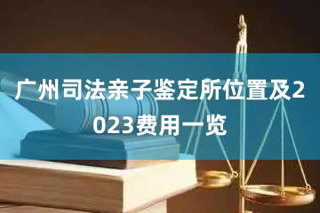 广州司法亲子鉴定所位置及2023费用一览