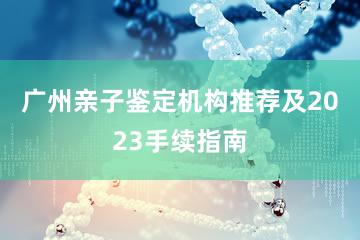 广州亲子鉴定机构推荐及2023手续指南