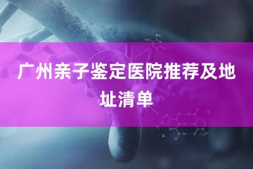 广州亲子鉴定医院推荐及地址清单